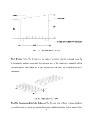 FIG 3.1.2 THE DRYING CABINET

3.1.3 Drying Trays: The drying trays are made of aluminum material contained inside the
drying chamber and were constructed from a double layer of fine chicken wire mesh with a fairly
open structure to allow drying air to pass through the food items. All its dimensions are in
centimeters.

FIG 3.1.3 THE DRYING TRAY
3.1.4 The Orientation of the Solar Collector: The flat-plate solar collector is always tilted and
oriented in such a way that it receives maximum solar radiation during the desired season of use.
26

 