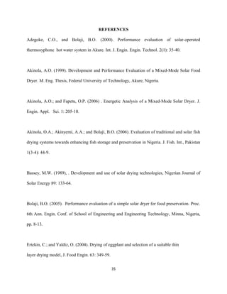 REFERENCES
Adegoke, C.O., and Bolaji, B.O. (2000). Performance evaluation of solar-operated
thermosyphone hot water system in Akure. Int. J. Engin. Engin. Technol. 2(1): 35-40.

Akinola, A.O. (1999). Development and Performance Evaluation of a Mixed-Mode Solar Food
Dryer. M. Eng. Thesis, Federal University of Technology, Akure, Nigeria.

Akinola, A.O.; and Fapetu, O.P. (2006) . Energetic Analysis of a Mixed-Mode Solar Dryer. J.
Engin. Appl. Sci. 1: 205-10.

Akinola, O.A.; Akinyemi, A.A.; and Bolaji, B.O. (2006). Evaluation of traditional and solar fish
drying systems towards enhancing fish storage and preservation in Nigeria. J. Fish. Int., Pakistan
1(3-4): 44-9.

Bassey, M.W. (1989), . Development and use of solar drying technologies, Nigerian Journal of
Solar Energy 89: 133-64.

Bolaji, B.O. (2005). Performance evaluation of a simple solar dryer for food preservation. Proc.
6th Ann. Engin. Conf. of School of Engineering and Engineering Technology, Minna, Nigeria,
pp. 8-13.

Ertekin, C.; and Yaldiz, O. (2004). Drying of eggplant and selection of a suitable thin
layer drying model, J. Food Engin. 63: 349-59.
35

 