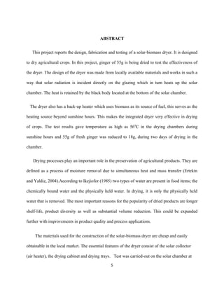 ABSTRACT
This project reports the design, fabrication and testing of a solar-biomass dryer. It is designed
to dry agricultural crops. In this project, ginger of 55g is being dried to test the effectiveness of
the dryer. The design of the dryer was made from locally available materials and works in such a
way that solar radiation is incident directly on the glazing which in turn heats up the solar
chamber. The heat is retained by the black body located at the bottom of the solar chamber.
The dryer also has a back-up heater which uses biomass as its source of fuel, this serves as the
heating source beyond sunshine hours. This makes the integrated dryer very effective in drying
of crops. The test results gave temperature as high as 56 0C in the drying chambers during
sunshine hours and 55g of fresh ginger was reduced to 18g, during two days of drying in the
chamber.
Drying processes play an important role in the preservation of agricultural products. They are
defined as a process of moisture removal due to simultaneous heat and mass transfer (Ertekin
and Yaldiz, 2004).According to Ikejiofor (1985) two types of water are present in food items; the
chemically bound water and the physically held water. In drying, it is only the physically held
water that is removed. The most important reasons for the popularity of dried products are longer
shelf-life, product diversity as well as substantial volume reduction. This could be expanded
further with improvements in product quality and process applications.
The materials used for the construction of the solar-biomass dryer are cheap and easily
obtainable in the local market. The essential features of the dryer consist of the solar collector
(air heater), the drying cabinet and drying trays. Test was carried-out on the solar chamber at
5

 