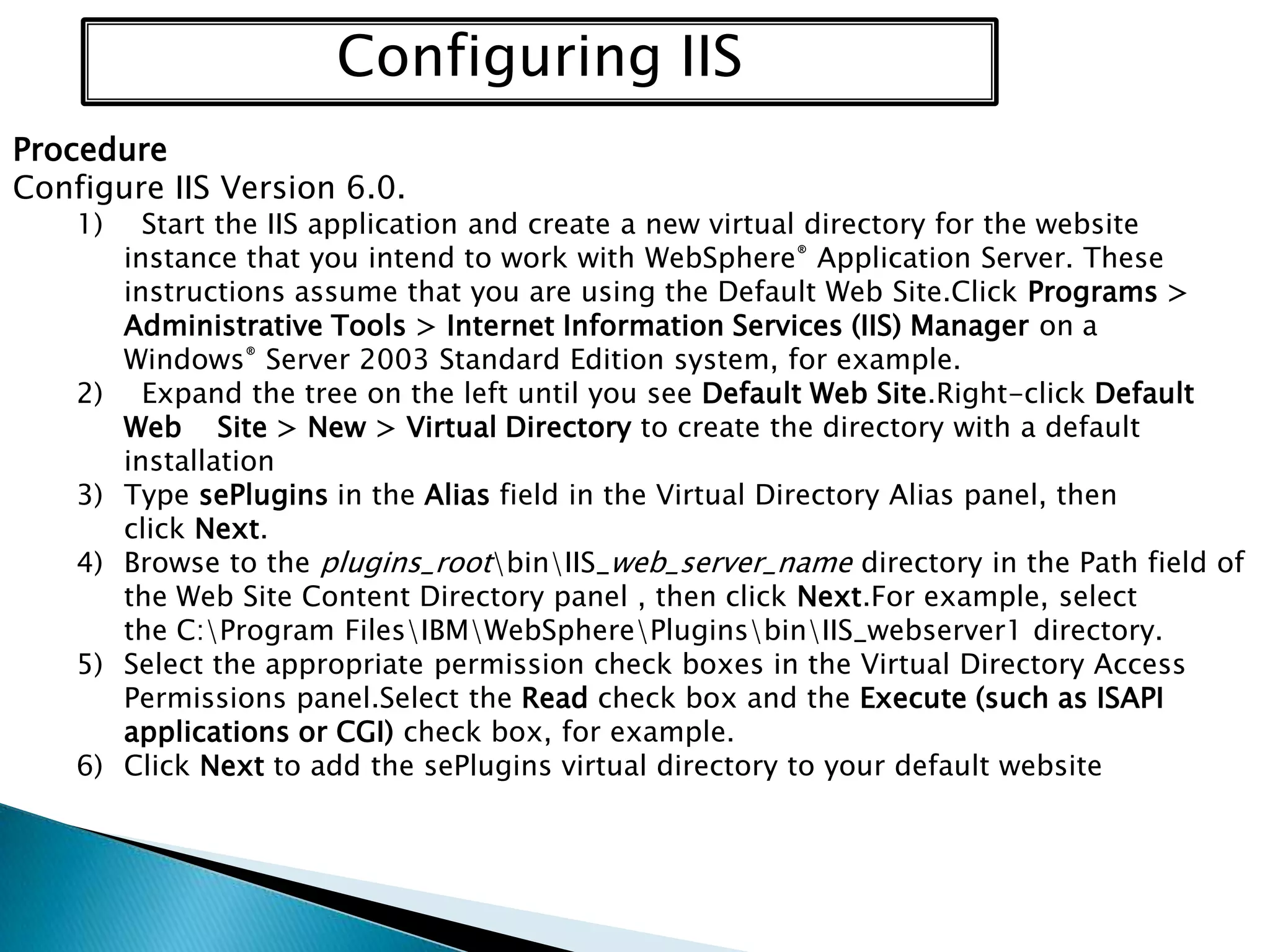 Configuring IIS
Procedure
Configure IIS Version 6.0.
1)

2)
3)
4)
5)
6)

Start the IIS application and create a new virtual directory for the website
instance that you intend to work with WebSphere® Application Server. These
instructions assume that you are using the Default Web Site.Click Programs >
Administrative Tools > Internet Information Services (IIS) Manager on a
Windows® Server 2003 Standard Edition system, for example.
Expand the tree on the left until you see Default Web Site.Right-click Default
Web Site > New > Virtual Directory to create the directory with a default
installation
Type sePlugins in the Alias field in the Virtual Directory Alias panel, then
click Next.
Browse to the plugins_rootbinIIS_web_server_name directory in the Path field of
the Web Site Content Directory panel , then click Next.For example, select
the C:Program FilesIBMWebSpherePluginsbinIIS_webserver1 directory.
Select the appropriate permission check boxes in the Virtual Directory Access
Permissions panel.Select the Read check box and the Execute (such as ISAPI
applications or CGI) check box, for example.
Click Next to add the sePlugins virtual directory to your default website

 
