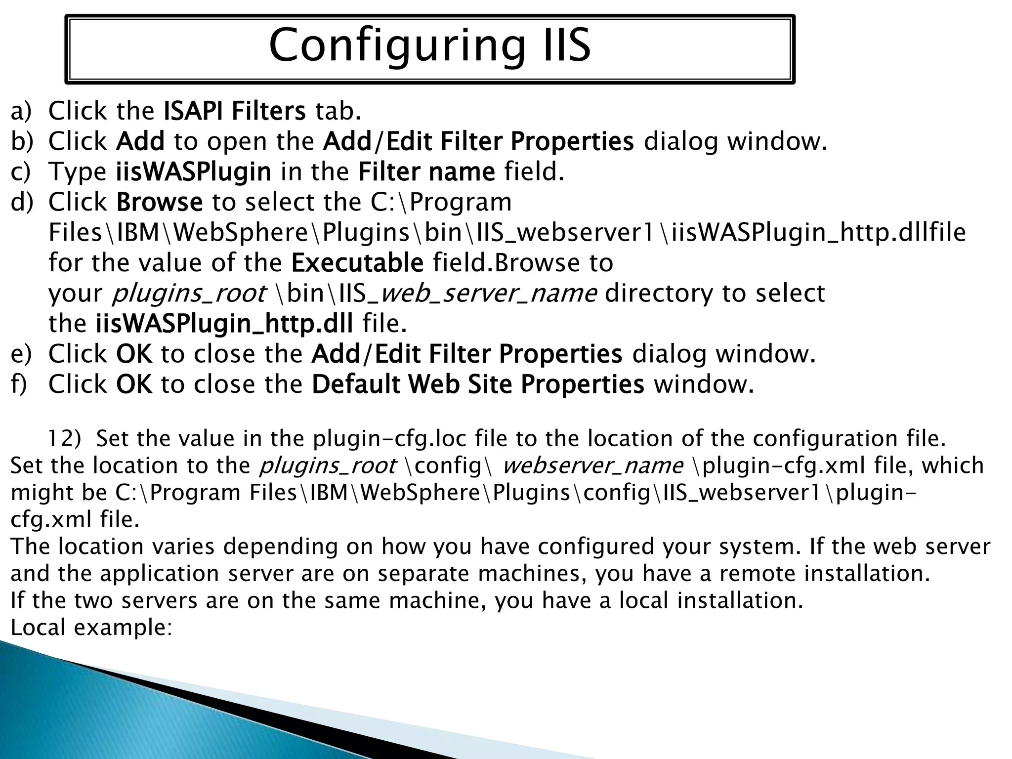 Configuring IIS
a)
b)
c)
d)

Click the ISAPI Filters tab.
Click Add to open the Add/Edit Filter Properties dialog window.
Type iisWASPlugin in the Filter name field.
Click Browse to select the C:Program
FilesIBMWebSpherePluginsbinIIS_webserver1iisWASPlugin_http.dllfile
for the value of the Executable field.Browse to
your plugins_root binIIS_web_server_name directory to select
the iisWASPlugin_http.dll file.
e) Click OK to close the Add/Edit Filter Properties dialog window.
f) Click OK to close the Default Web Site Properties window.
12) Set the value in the plugin-cfg.loc file to the location of the configuration file.
Set the location to the plugins_root config webserver_name plugin-cfg.xml file, which
might be C:Program FilesIBMWebSpherePluginsconfigIIS_webserver1plugincfg.xml file.
The location varies depending on how you have configured your system. If the web server
and the application server are on separate machines, you have a remote installation.
If the two servers are on the same machine, you have a local installation.
Local example:

 