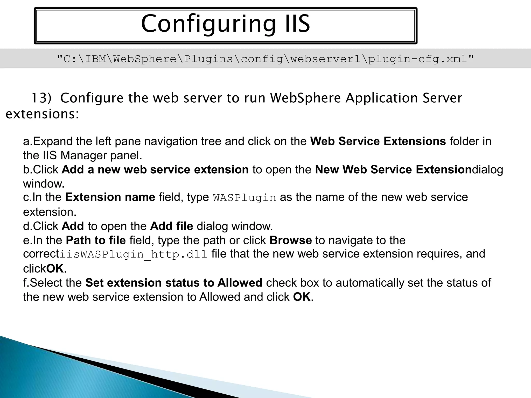 Configuring IIS
"C:IBMWebSpherePluginsconfigwebserver1plugin-cfg.xml"

13) Configure the web server to run WebSphere Application Server
extensions:
a.Expand the left pane navigation tree and click on the Web Service Extensions folder in
the IIS Manager panel.
b.Click Add a new web service extension to open the New Web Service Extensiondialog
window.
c.In the Extension name field, type WASPlugin as the name of the new web service
extension.
d.Click Add to open the Add file dialog window.
e.In the Path to file field, type the path or click Browse to navigate to the
correctiisWASPlugin_http.dll file that the new web service extension requires, and
clickOK.
f.Select the Set extension status to Allowed check box to automatically set the status of
the new web service extension to Allowed and click OK.

 