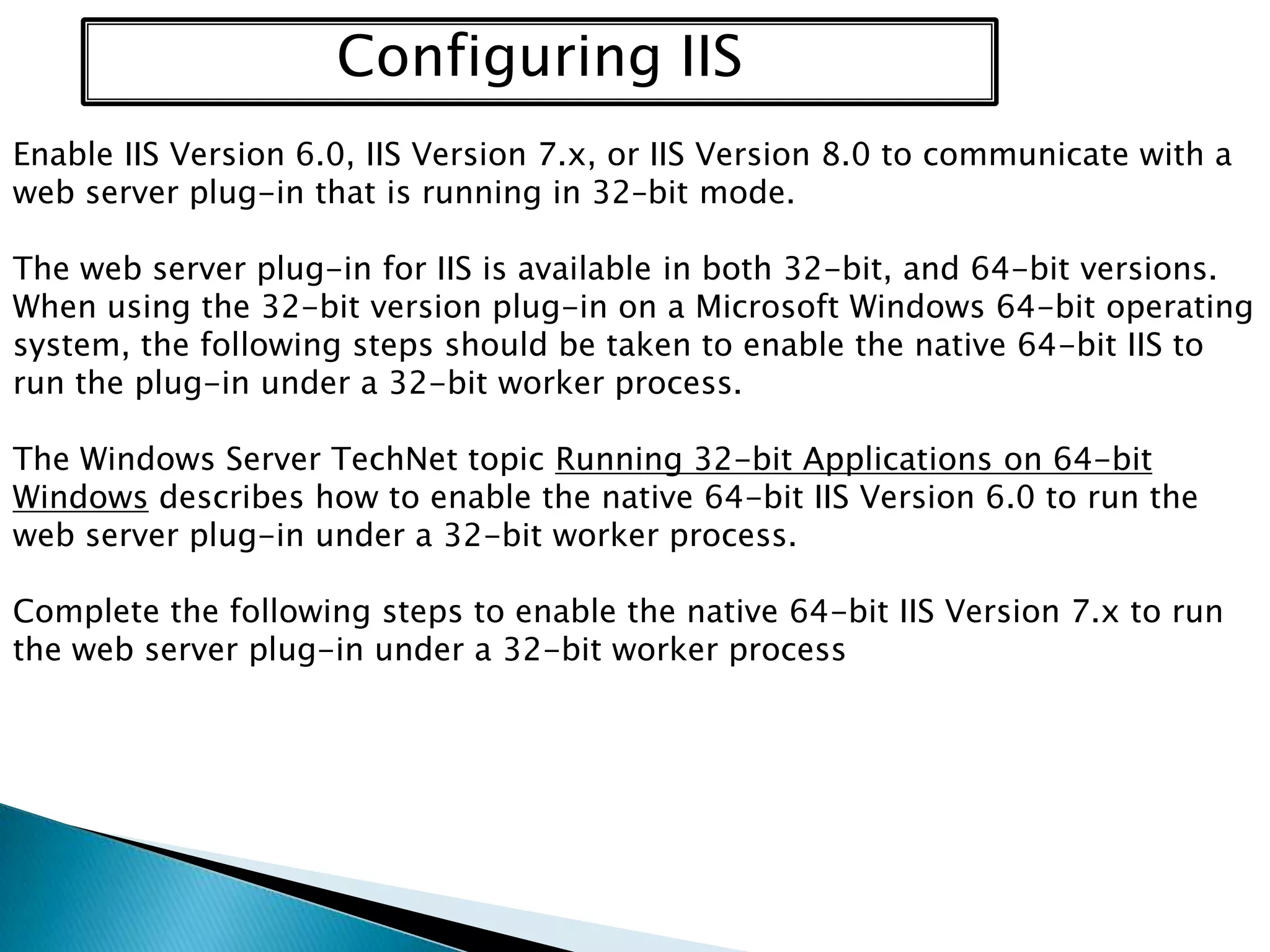 Configuring IIS
Enable IIS Version 6.0, IIS Version 7.x, or IIS Version 8.0 to communicate with a
web server plug-in that is running in 32–bit mode.
The web server plug-in for IIS is available in both 32-bit, and 64-bit versions.
When using the 32-bit version plug-in on a Microsoft Windows 64-bit operating
system, the following steps should be taken to enable the native 64-bit IIS to
run the plug-in under a 32-bit worker process.
The Windows Server TechNet topic Running 32-bit Applications on 64-bit
Windows describes how to enable the native 64-bit IIS Version 6.0 to run the
web server plug-in under a 32-bit worker process.
Complete the following steps to enable the native 64-bit IIS Version 7.x to run
the web server plug-in under a 32-bit worker process

 