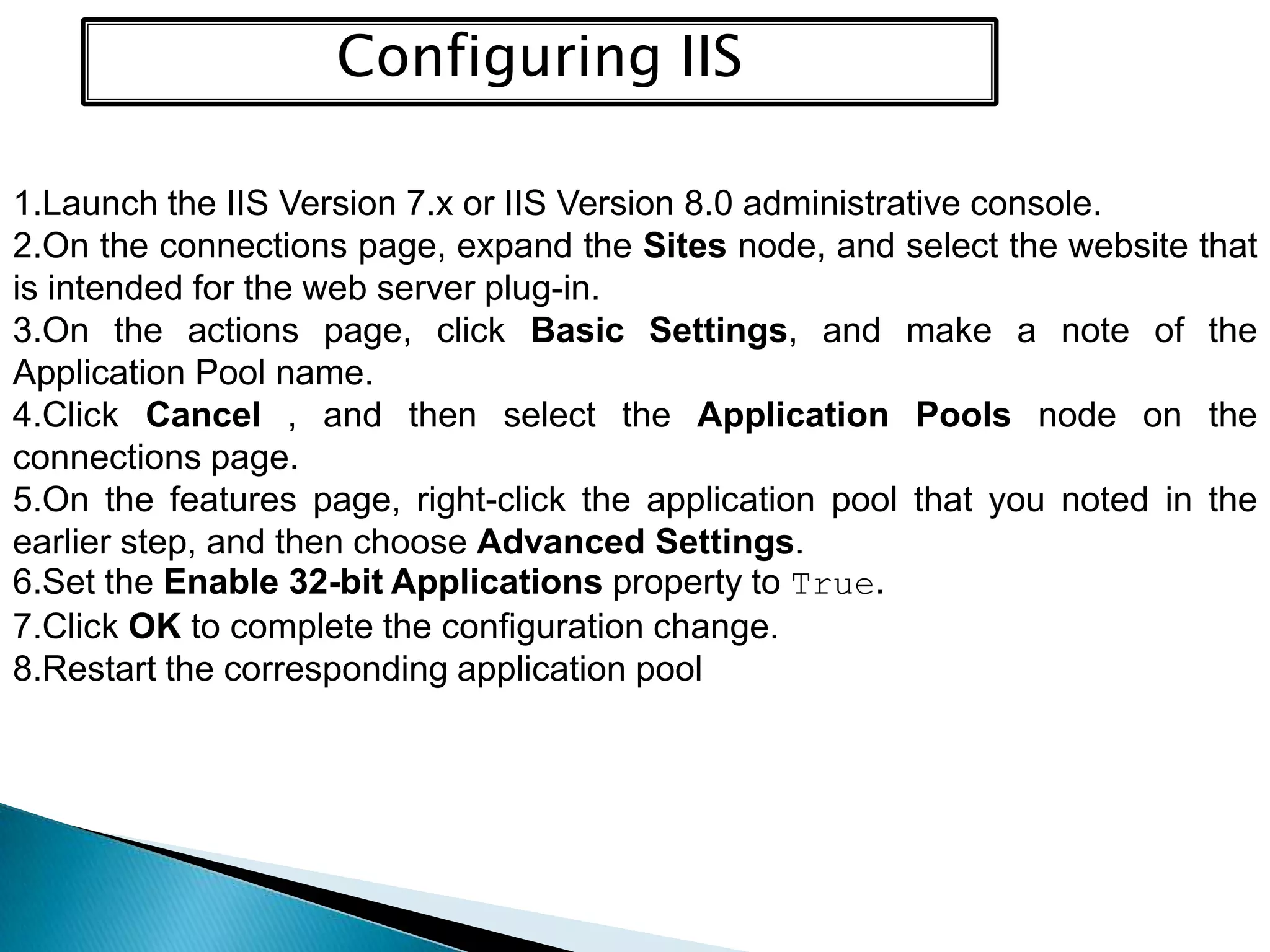 Configuring IIS
1.Launch the IIS Version 7.x or IIS Version 8.0 administrative console.
2.On the connections page, expand the Sites node, and select the website that
is intended for the web server plug-in.
3.On the actions page, click Basic Settings, and make a note of the
Application Pool name.
4.Click Cancel , and then select the Application Pools node on the
connections page.
5.On the features page, right-click the application pool that you noted in the
earlier step, and then choose Advanced Settings.
6.Set the Enable 32-bit Applications property to True.
7.Click OK to complete the configuration change.
8.Restart the corresponding application pool

 