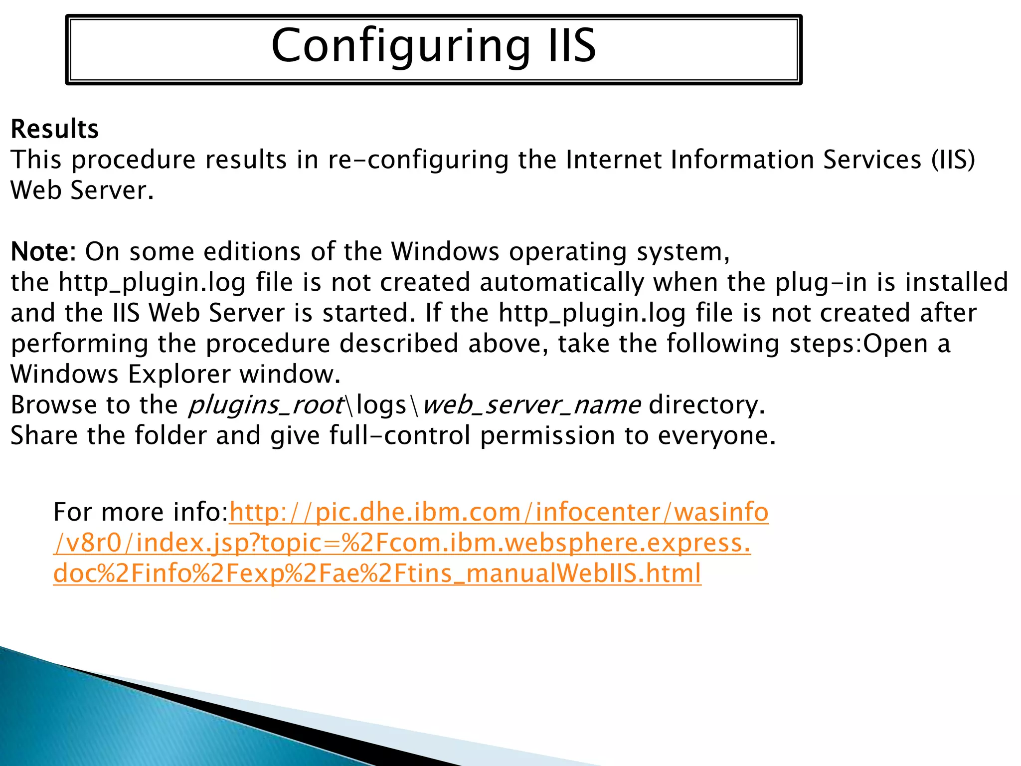 Configuring IIS
Results
This procedure results in re-configuring the Internet Information Services (IIS)
Web Server.

Note: On some editions of the Windows operating system,
the http_plugin.log file is not created automatically when the plug-in is installed
and the IIS Web Server is started. If the http_plugin.log file is not created after
performing the procedure described above, take the following steps:Open a
Windows Explorer window.
Browse to the plugins_rootlogsweb_server_name directory.
Share the folder and give full-control permission to everyone.
For more info:http://pic.dhe.ibm.com/infocenter/wasinfo
/v8r0/index.jsp?topic=%2Fcom.ibm.websphere.express.
doc%2Finfo%2Fexp%2Fae%2Ftins_manualWebIIS.html

 