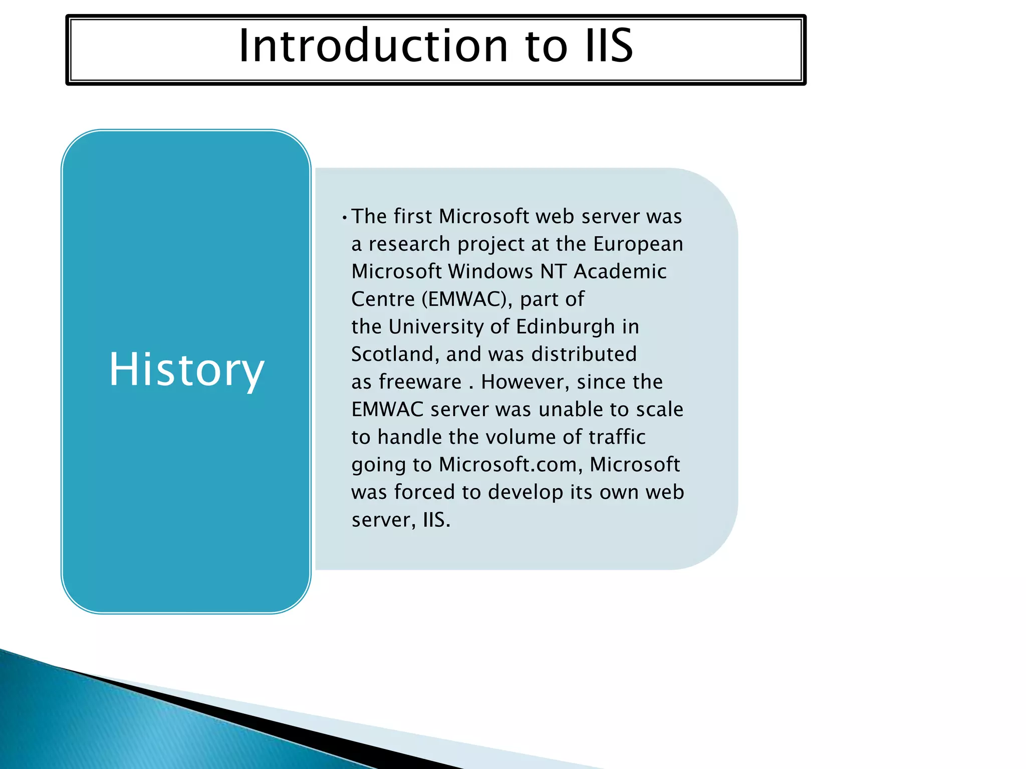 Introduction to IIS

History

•The first Microsoft web server was
a research project at the European
Microsoft Windows NT Academic
Centre (EMWAC), part of
the University of Edinburgh in
Scotland, and was distributed
as freeware . However, since the
EMWAC server was unable to scale
to handle the volume of traffic
going to Microsoft.com, Microsoft
was forced to develop its own web
server, IIS.

 