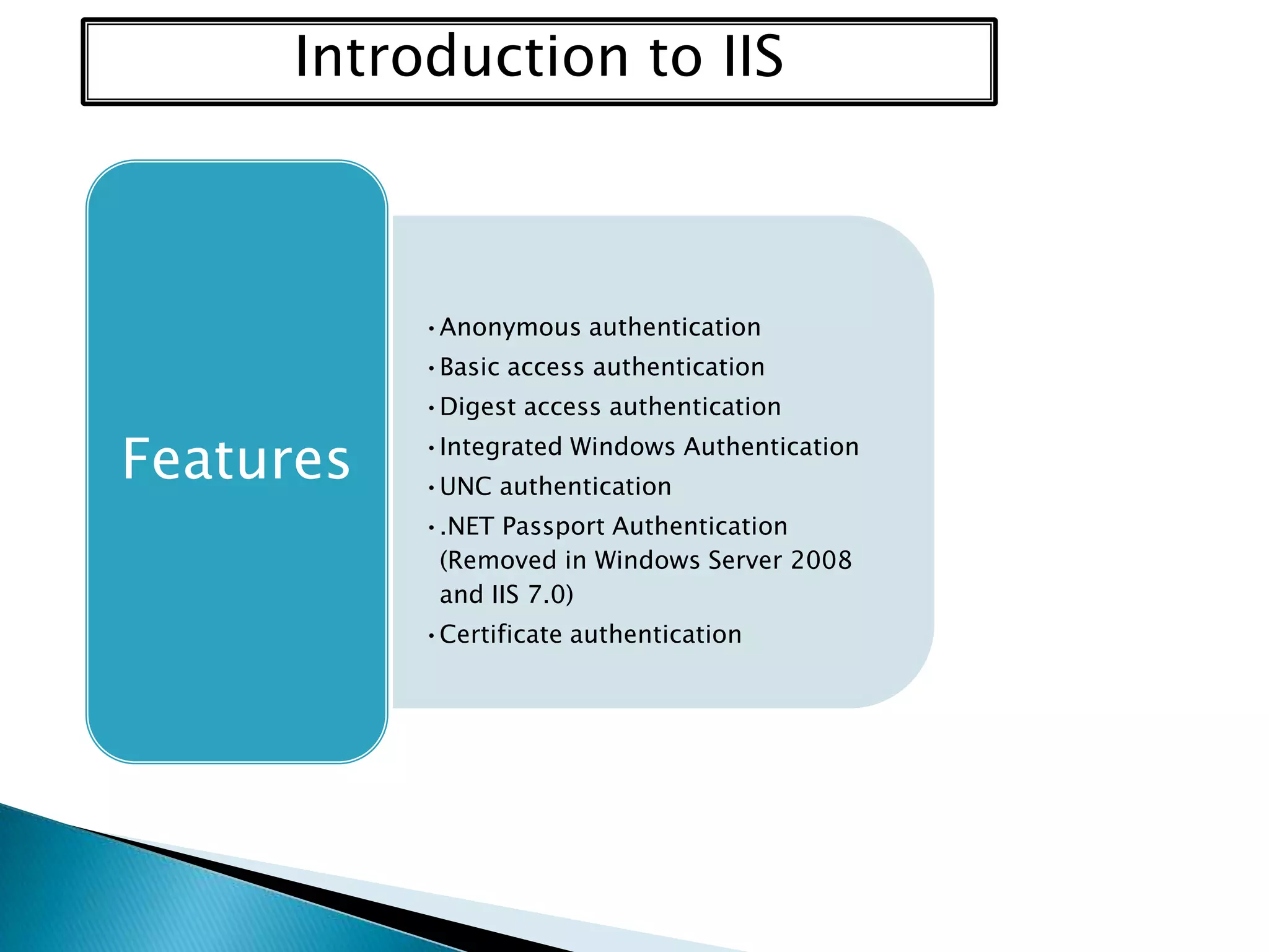 Introduction to IIS

•Anonymous authentication
•Basic access authentication

Features

•Digest access authentication
•Integrated Windows Authentication
•UNC authentication
•.NET Passport Authentication
(Removed in Windows Server 2008
and IIS 7.0)
•Certificate authentication

 