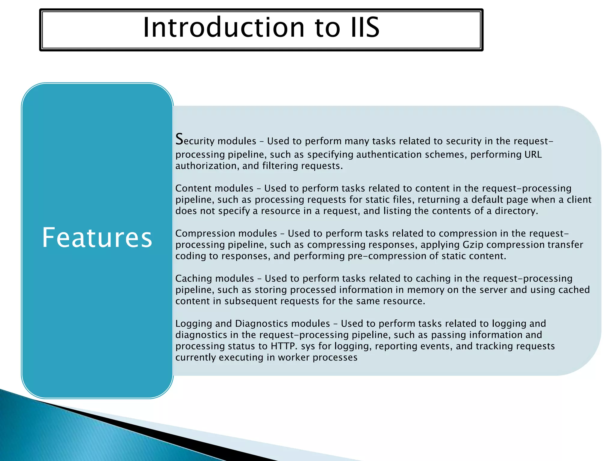 Introduction to IIS

Security modules – Used to perform many tasks related to security in the requestprocessing pipeline, such as specifying authentication schemes, performing URL
authorization, and filtering requests.

Content modules – Used to perform tasks related to content in the request-processing
pipeline, such as processing requests for static files, returning a default page when a client
does not specify a resource in a request, and listing the contents of a directory.

Features

Compression modules – Used to perform tasks related to compression in the requestprocessing pipeline, such as compressing responses, applying Gzip compression transfer
coding to responses, and performing pre-compression of static content.
Caching modules – Used to perform tasks related to caching in the request-processing
pipeline, such as storing processed information in memory on the server and using cached
content in subsequent requests for the same resource.
Logging and Diagnostics modules – Used to perform tasks related to logging and
diagnostics in the request-processing pipeline, such as passing information and
processing status to HTTP. sys for logging, reporting events, and tracking requests
currently executing in worker processes

 
