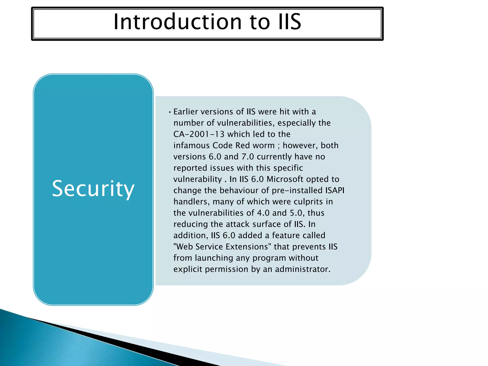 Introduction to IIS

Security

• Earlier versions of IIS were hit with a
number of vulnerabilities, especially the
CA-2001-13 which led to the
infamous Code Red worm ; however, both
versions 6.0 and 7.0 currently have no
reported issues with this specific
vulnerability . In IIS 6.0 Microsoft opted to
change the behaviour of pre-installed ISAPI
handlers, many of which were culprits in
the vulnerabilities of 4.0 and 5.0, thus
reducing the attack surface of IIS. In
addition, IIS 6.0 added a feature called
"Web Service Extensions" that prevents IIS
from launching any program without
explicit permission by an administrator.

 