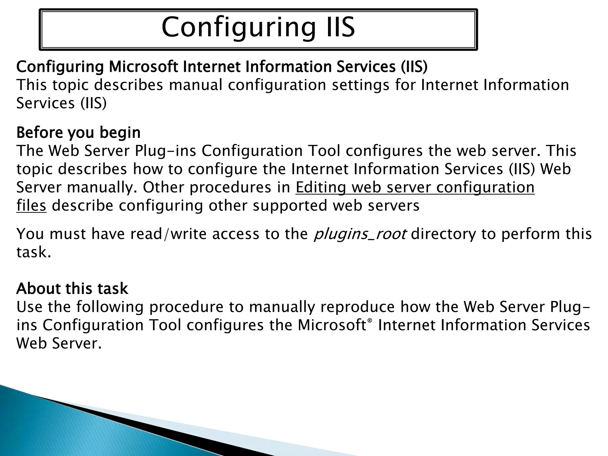 Configuring IIS
Configuring Microsoft Internet Information Services (IIS)
This topic describes manual configuration settings for Internet Information
Services (IIS)
Before you begin
The Web Server Plug-ins Configuration Tool configures the web server. This
topic describes how to configure the Internet Information Services (IIS) Web
Server manually. Other procedures in Editing web server configuration
files describe configuring other supported web servers
You must have read/write access to the plugins_root directory to perform this
task.
About this task
Use the following procedure to manually reproduce how the Web Server Plugins Configuration Tool configures the Microsoft® Internet Information Services
Web Server.

 