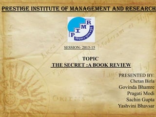 PRESTIGE INSTITUTE OF MANAGEMENT AND RESEARCH

SESSION- 2013-15

TOPIC
THE SECRET :A BOOK REVIEW
PRESENTED BY:
Chetan Birla

Govinda Bhamre
Pragati Modi
Sachin Gupta
Yashvini Bhavsar

 