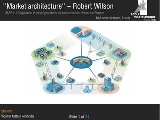 ''Market architecture'' – Robert Wilson
HSS511I Régulation et stratégies dans les industries de réseau en Europe
Mid-term defense. Article

Student:
Vicente Mataix Ferrándiz

Slide 1 of 24

 