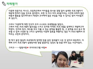 자체평가
다문화 전문가도 아니고, 초등학교에서 아이들을 만나본 경험 없이 설계한 프로그램이기
때문에 한계가 있을 것으로 생각한다. 또한 각 차시 마다 40분이라는 시간에 비하여 많은
내용과 활동을 담으려다보니 학생과 교사에게 많은 부담을 지울 수 있다는 점이 아쉬움으
로 남는다.
그러나 ‘다문화’에 대한 인식이 우리 스스로도 부족했음을 알았고,
그래서 더욱 프로그램의 필요성을 느끼고 진지한 자세로 프로그램을 설계하고 개발하고자
하였다. 인지와 정서, 태도를 모두 다룰 수 있는 문학을 활용한 점, 그 문학을 보고 듣고 향
유할 수 있게 구성한 점 그리고 실제적인 다문화 접촉을 꾀했다는 점은 이 프로그램에서 보
여주는 고민의 흔적이다.
한 학기 동안 열심히 프로젝트에 참여한 만큼 값진 결과물이 나온 것 같아서 뿌듯하다. 미
래에 우리 프로그램이 실현된다면 정말 좋겠다는 상상도 할 만큼 의미 있는 시간이었다.

그리고………팀원사랑♥ 우리프로그램 사랑♥

 