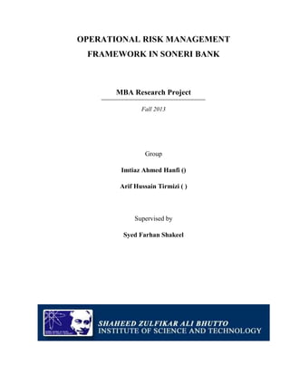 OPERATIONAL RISK MANAGEMENT
FRAMEWORK IN SONERI BANK

MBA Research Project
Fall 2013

Group
Imtiaz Ahmed Hanfi ()
Arif Hussain Tirmizi ( )

Supervised by
Syed Farhan Shakeel

 