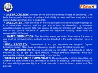  GAS PRODUCTION: Dictated by the pressure-lowering process of dewatering, Coal
beds feature production rates of methane that initially increase and then slowly decline as
gas production continues over a long period.
 GAS CONTENT: Gas adsorbed on the coal cannot be detected on geophysical logs as
in a conventional reservoir, and the gas amount must be determined by volumetric
calculations based on coring data. Gas content of coals may increase with depth, however,
due to the positive influence of pressure on adsorptive capacity rather than the
compressibility of the gas.
 WATER PRODUCTION: The formation waters generated from natural fractures in
coal must be removed before methane can be desorbed in the early production life of a
well.
ROCK PROPERTY: Conventional oil and gas formations are inorganic. Organic
formations contain CBM; these formations may contain about 10–30% inorganic ash.
HYDROFRACTURING: The coal usually has low permeability and depends on natural
fractures to act as gas and liquid conduits. Without hydraulic fracturing, these low-
permeability coals are usually commercially non-productive.
STRESS DEPENDENT PERMEABILITY: The permeability is stress-dependent, so,
whether the coals exhibit a low permeability or exhibit an extensive, unstressed network of
fractures with high permeability is a critical parameter in any decision to invest in a CBM
process.
 