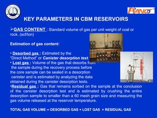 KEY PARAMETERS IN CBM RESERVOIRS
GAS CONTENT : Standard volume of gas per unit weight of coal or
rock. (scf/ton)

Estimation of gas content:

• Desorbed gas : Estimated by the
“Direct Method” or Canister desorption test.
• Lost gas : Volume of the gas that desorbs from
 the sample during the recovery process before
the core sample can be sealed in a desorption
 canister and is estimated by analyzing the data
obtained during the canister desorption tests.
•Residual gas : Gas that remains sorbed on the sample at the conclusion
of the canister desorption test and is estimated by crushing the entire
desorption sample to smaller than a 60 mesh grain size and measuring the
gas volume released at the reservoir temperature.

TOTAL GAS VOLUME ═ DESORBED GAS + LOST GAS + RESIDUAL GAS
 