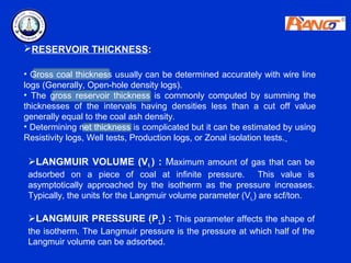 RESERVOIR THICKNESS:

• Gross coal thickness usually can be determined accurately with wire line
logs (Generally, Open-hole density logs).
• The gross reservoir thickness is commonly computed by summing the
thicknesses of the intervals having densities less than a cut off value
generally equal to the coal ash density.
• Determining net thickness is complicated but it can be estimated by using
Resistivity logs, Well tests, Production logs, or Zonal isolation tests.

 LANGMUIR VOLUME (VL) : Maximum amount of gas that can be
 adsorbed on a piece of coal at infinite pressure. This value is
 asymptotically approached by the isotherm as the pressure increases.
 Typically, the units for the Langmuir volume parameter (VL) are scf/ton.

 LANGMUIR PRESSURE (PL) : This parameter affects the shape of
 the isotherm. The Langmuir pressure is the pressure at which half of the
 Langmuir volume can be adsorbed.
 