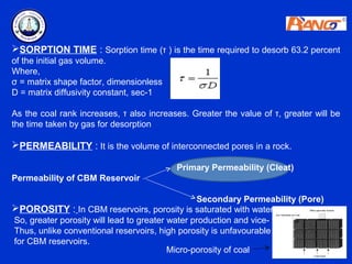 SORPTION TIME : Sorption time (τ ) is the time required to desorb 63.2 percent
of the initial gas volume.
Where,
σ = matrix shape factor, dimensionless
D = matrix diffusivity constant, sec-1

As the coal rank increases, τ also increases. Greater the value of τ, greater will be
the time taken by gas for desorption

PERMEABILITY : It is the volume of interconnected pores in a rock.

                                          Primary Permeability (Cleat)
Permeability of CBM Reservoir

                                                 Secondary Permeability (Pore)
POROSITY : In CBM reservoirs, porosity is saturated with water.
So, greater porosity will lead to greater water production and vice- versa.
Thus, unlike conventional reservoirs, high porosity is unfavourable
for CBM reservoirs.
                                          Micro-porosity of coal
 