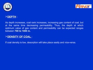 DEPTH :

As depth increases, coal rank increases, increasing gas content of coal, but
at the same time decreasing permeability. Thus, the depth at which
optimum value of gas content and permeability can be expected ranges
between 700 to 1000 m.

DENSITY OF COAL :

If coal density is low, desorption will take place easily and vice-versa.
 