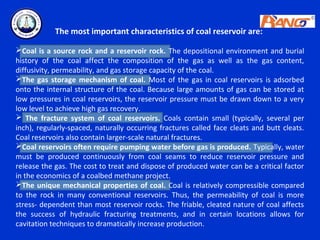 The most important characteristics of coal reservoir are:

Coal is a source rock and a reservoir rock. The depositional environment and burial
history of the coal affect the composition of the gas as well as the gas content,
diffusivity, permeability, and gas storage capacity of the coal.
The gas storage mechanism of coal. Most of the gas in coal reservoirs is adsorbed
onto the internal structure of the coal. Because large amounts of gas can be stored at
low pressures in coal reservoirs, the reservoir pressure must be drawn down to a very
low level to achieve high gas recovery.
 The fracture system of coal reservoirs. Coals contain small (typically, several per
inch), regularly-spaced, naturally occurring fractures called face cleats and butt cleats.
Coal reservoirs also contain larger-scale natural fractures.
Coal reservoirs often require pumping water before gas is produced. Typically, water
must be produced continuously from coal seams to reduce reservoir pressure and
release the gas. The cost to treat and dispose of produced water can be a critical factor
in the economics of a coalbed methane project.
The unique mechanical properties of coal. Coal is relatively compressible compared
to the rock in many conventional reservoirs. Thus, the permeability of coal is more
stress- dependent than most reservoir rocks. The friable, cleated nature of coal affects
the success of hydraulic fracturing treatments, and in certain locations allows for
cavitation techniques to dramatically increase production.
 