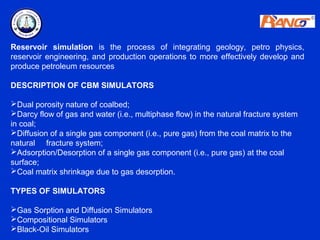 Reservoir simulation is the process of integrating geology, petro physics,
reservoir engineering, and production operations to more effectively develop and
produce petroleum resources

DESCRIPTION OF CBM SIMULATORS

Dual porosity nature of coalbed;
Darcy flow of gas and water (i.e., multiphase flow) in the natural fracture system
in coal;
Diffusion of a single gas component (i.e., pure gas) from the coal matrix to the
natural fracture system;
Adsorption/Desorption of a single gas component (i.e., pure gas) at the coal
surface;
Coal matrix shrinkage due to gas desorption.

TYPES OF SIMULATORS

Gas Sorption and Diffusion Simulators
Compositional Simulators
Black-Oil Simulators
 
