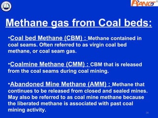 Methane gas from Coal beds:
•Coal bed Methane (CBM) : Methane contained in
coal seams. Often referred to as virgin coal bed
methane, or coal seam gas.

•Coalmine Methane (CMM) : CBM that is released
from the coal seams during coal mining.

•Abandoned Mine Methane (AMM) : Methane that
continues to be released from closed and sealed mines.
May also be referred to as coal mine methane because
the liberated methane is associated with past coal
mining activity.                                     28
 