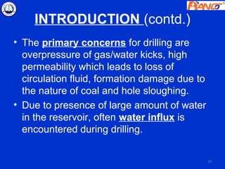 INTRODUCTION (contd.)
• The primary concerns for drilling are
  overpressure of gas/water kicks, high
  permeability which leads to loss of
  circulation fluid, formation damage due to
  the nature of coal and hole sloughing.
• Due to presence of large amount of water
  in the reservoir, often water influx is
  encountered during drilling.


                                               33
 