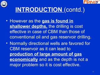 INTRODUCTION (contd.)
• However as the gas is found in
  shallower depths, the drilling is cost
  effective in case of CBM than those of
  conventional oil and gas reservoir drilling.
• Normally directional wells are favored for
  CBM reservoir as it can lead to
  production of large amount of gas
  economically and as the depth is not a
  major problem so it is cost effective.
                                                 34
 