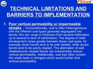 TECHNICAL LIMITATIONS AND
  BARRIERS TO IMPLEMENTATION
1. Poor vertical permeability or impermeable
   streaks : Compositionally, coal is often heterogeneous
   with the different coal types generally segregated into
   bands; this can range in thickness from several millimeters
   up to several to tens of centimeters. The degree of cleat
   development varies greatly between these coal types; for
   example vitrain bands tend to be well cleated, while durain
   bands tend to be poorly cleated. The alternation of well
   cleated/poorly cleated bands can substantially reduce
   vertical permeability. Additionally, coal bed often contain
   thin shale beds or stringers which would further limit
   vertical permeability.
                                                           38
 