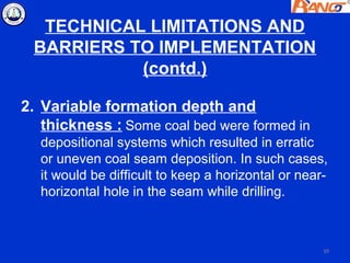 TECHNICAL LIMITATIONS AND
 BARRIERS TO IMPLEMENTATION
           (contd.)

2. Variable formation depth and
   thickness : Some coal bed were formed in
  depositional systems which resulted in erratic
  or uneven coal seam deposition. In such cases,
  it would be difficult to keep a horizontal or near-
  horizontal hole in the seam while drilling.



                                                    39
 