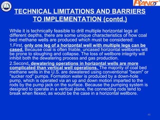TECHNICAL LIMITATIONS AND BARRIERS
      TO IMPLEMENTATION (contd.)
While it is technically feasible to drill multiple horizontal legs at
different depths, there are some unique characteristics of how coal
bed methane wells are produced which must be considered:
1.First, only one leg of a horizontal well with multiple legs can be
cased. Because coal is often friable, uncased horizontal wellbores will
be prone to sloughing and collapse. The loss of wellbore integrity will
inhibit both the dewatering process and gas production.
2.Second, dewatering operations in horizontal wells are more
complicated than vertical well operations. The majority of coal bed
methane wells in the U.S. are dewatered using conventional "beam" or
"sucker rod" pumps. Formation water is produced by a down-hole
pump, which is operated via an up and down motion imparted to the
rods by the pump jack on the surface. Because the pumping system is
designed to operate in a vertical plane, the connecting rods tend to
break when flexed, as would be the case in a horizontal wellbore.



                                                                      40
 