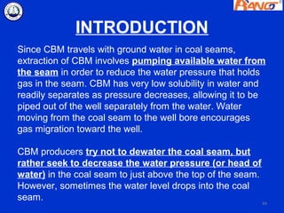 INTRODUCTION
Since CBM travels with ground water in coal seams,
extraction of CBM involves pumping available water from
the seam in order to reduce the water pressure that holds
gas in the seam. CBM has very low solubility in water and
readily separates as pressure decreases, allowing it to be
piped out of the well separately from the water. Water
moving from the coal seam to the well bore encourages
gas migration toward the well.

CBM producers try not to dewater the coal seam, but
rather seek to decrease the water pressure (or head of
water) in the coal seam to just above the top of the seam.
However, sometimes the water level drops into the coal
seam.                                                      44
 
