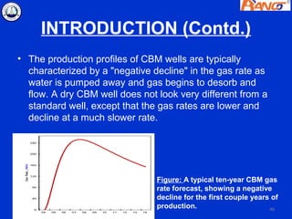 INTRODUCTION (Contd.)
• The production profiles of CBM wells are typically
  characterized by a "negative decline" in the gas rate as
  water is pumped away and gas begins to desorb and
  flow. A dry CBM well does not look very different from a
  standard well, except that the gas rates are lower and
  decline at a much slower rate.




                                Figure: A typical ten-year CBM gas
                                rate forecast, showing a negative
                                decline for the first couple years of
                                production.                       46
 