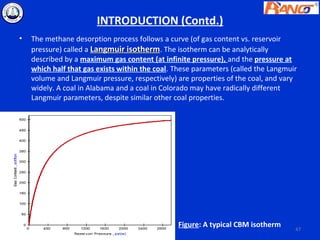 INTRODUCTION (Contd.)
•   The methane desorption process follows a curve (of gas content vs. reservoir
    pressure) called a Langmuir isotherm. The isotherm can be analytically
    described by a maximum gas content (at infinite pressure), and the pressure at
    which half that gas exists within the coal. These parameters (called the Langmuir
    volume and Langmuir pressure, respectively) are properties of the coal, and vary
    widely. A coal in Alabama and a coal in Colorado may have radically different
    Langmuir parameters, despite similar other coal properties.




                                                Figure: A typical CBM isotherm      47
 