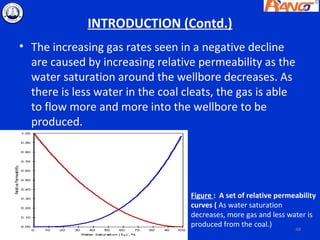 INTRODUCTION (Contd.)
• The increasing gas rates seen in a negative decline
  are caused by increasing relative permeability as the
  water saturation around the wellbore decreases. As
  there is less water in the coal cleats, the gas is able
  to flow more and more into the wellbore to be
  produced.




                                   Figure : A set of relative permeability
                                   curves ( As water saturation
                                   decreases, more gas and less water is
                                   produced from the coal.)
                                                                   48
 