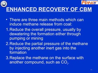 ENHANCED RECOVERY OF CBM
• There are three main methods which can
  induce methane release from coal:
1.Reduce the overall pressure, usually by
  dewatering the formation either through
  pumping or mining
2.Reduce the partial pressure of the methane
  by injecting another inert gas into the
  formation
3.Replace the methane on the surface with
  another compound, such as CO2.
                                               49
 