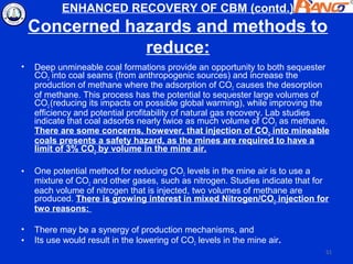 ENHANCED RECOVERY OF CBM (contd.)
    Concerned hazards and methods to
                reduce:
•   Deep unmineable coal formations provide an opportunity to both sequester
    CO2 into coal seams (from anthropogenic sources) and increase the
    production of methane where the adsorption of CO2 causes the desorption
    of methane. This process has the potential to sequester large volumes of
    CO2 (reducing its impacts on possible global warming), while improving the
    efficiency and potential profitability of natural gas recovery. Lab studies
    indicate that coal adsorbs nearly twice as much volume of CO2 as methane.
    There are some concerns, however, that injection of CO2 into mineable
    coals presents a safety hazard, as the mines are required to have a
    limit of 3% CO2 by volume in the mine air.

•   One potential method for reducing CO2 levels in the mine air is to use a
    mixture of CO2 and other gases, such as nitrogen. Studies indicate that for
    each volume of nitrogen that is injected, two volumes of methane are
    produced. There is growing interest in mixed Nitrogen/CO2 injection for
    two reasons:

•   There may be a synergy of production mechanisms, and
•   Its use would result in the lowering of CO2 levels in the mine air.
                                                                              51
 