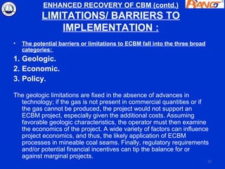 ENHANCED RECOVERY OF CBM (contd.)
           LIMITATIONS/ BARRIERS TO
               IMPLEMENTATION :
•   The potential barriers or limitations to ECBM fall into the three broad
    categories:
1. Geologic.
2. Economic.
3. Policy.

The geologic limitations are fixed in the absence of advances in
  technology; if the gas is not present in commercial quantities or if
  the gas cannot be produced, the project would not support an
  ECBM project, especially given the additional costs. Assuming
  favorable geologic characteristics, the operator must then examine
  the economics of the project. A wide variety of factors can influence
  project economics, and thus, the likely application of ECBM
  processes in mineable coal seams. Finally, regulatory requirements
  and/or potential financial incentives can tip the balance for or
  against marginal projects.
                                                                              52
 