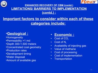 ENHANCED RECOVERY OF CBM (contd.)
     LIMITATIONS/ BARRIERS TO IMPLEMENTATION
                     (contd.) :
Important factors to consider within each of these
               categories include:

 •Geological :                  • Economic :
 •Homogeneity                   •   Cost of CO2
 •Permeability >1 md
                                •   Cost of N2
 •Depth 300-1,500 meters
                                •   Availability of injecting gas
 •Concentrated coal geometry
                                •   Value of methane
 •Production rates
                                •   Cost of processing
 •Development timing
                                •   Cost of implementation
 •Water disposal
                                •   Transportation
 •Amount of available gas


                                                                    53
 