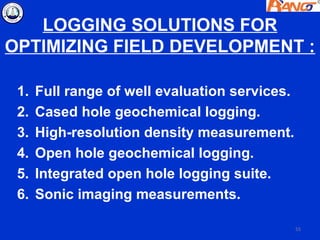 LOGGING SOLUTIONS FOR
OPTIMIZING FIELD DEVELOPMENT :

 1.   Full range of well evaluation services.
 2.   Cased hole geochemical logging.
 3.   High-resolution density measurement.
 4.   Open hole geochemical logging.
 5.   Integrated open hole logging suite.
 6.   Sonic imaging measurements.

                                                55
 