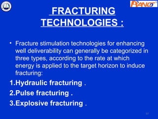 FRACTURING
           TECHNOLOGIES :
• Fracture stimulation technologies for enhancing
  well deliverability can generally be categorized in
  three types, according to the rate at which
  energy is applied to the target horizon to induce
  fracturing:
1.Hydraulic fracturing .
2.Pulse fracturing .
3.Explosive fracturing .
                                                    57
 