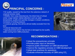 PRINCIPAL CONCERNS :
Air quality, caused by the dust from the extensive network of
unpaved access roads,
Wildlife, from noise disturbances; the direct loss of critical
winter range habitat; habitat alteration such as water
temperature, quality and quantity changes in stream conditions;
increases in hunting pressure;
Livestock grazing, this will be almost totally excluded from the
land
Cultural resources and
Agricultural land which may be lost or damaged by low quality
water coming from CBM production.

                                       RECOMMENDATIONS :
                               Adopt the precautionary principle
                               Provide public input on decisions
                               Improve public information on CBM development
                               Improve the regulatory process on CBM development
                               Adopt best practices for operations
                               Evaluate enhanced recovery of CBM using CO2
 