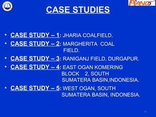 CASE STUDIES

• CASE STUDY – 1: JHARIA COALFIELD.
• CASE STUDY – 2: MARGHERITA COAL
                  FIELD.
• CASE STUDY – 3: RANIGANJ FIELD, DURGAPUR.
• CASE STUDY – 4: EAST OGAN KOMERING
                  BLOCK 2, SOUTH
                  SUMATERA BASIN,INDONESIA.
• CASE STUDY – 5: WEST OGAN, SOUTH
                  SUMATERA BASIN, INDONESIA.


                                               75
 