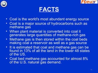 FACTS
• Coal is the world′s most abundant energy source
• Coal is a major source of hydrocarbons such as
  methane gas
• When plant material is converted into coal it
  generates large quantities of methane-rich gas
• Methane gas is then stored within the coal beds
  making coal a reservoir as well as a gas source
• It is estimated that coal and methane gas can be
  found in 13% of all the land in the lower 48 states
  of the US.
• Coal bed methane gas accounted for almost 8%
  of the U.S. natural gas demand.
                                                        76
 