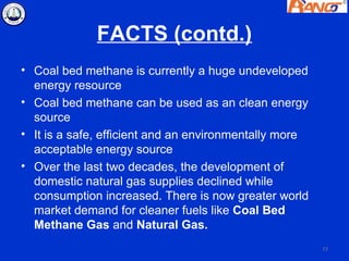 FACTS (contd.)
• Coal bed methane is currently a huge undeveloped
  energy resource
• Coal bed methane can be used as an clean energy
  source
• It is a safe, efficient and an environmentally more
  acceptable energy source
• Over the last two decades, the development of
  domestic natural gas supplies declined while
  consumption increased. There is now greater world
  market demand for cleaner fuels like Coal Bed
  Methane Gas and Natural Gas.
                                                        77
 
