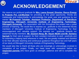 ACKNOWLEDGEMENT
We reserve our profound gratitude for Mrs. Leena Sonpal, Director, Ranco Energy
& Projects Pvt. Ltd-Mumbai for providing us this great opportunity. Words are
inadequate and indescribable to acknowledge the great care and guidance by our
mentor Mr.Prasenjit Talukder, Assistant Professor, Department of Petroleum
Engineering, Dibrugarh University Institute of Engineering Technology,
Dibrugarh University. Our association with him throughout the project was a great
process of learning. We would like to express our gratitude to the esteemed faculty
members of Dibrugarh University Institute of Engineering Technology for their
encouragement and valuable support. We express our gratitude towards our
esteemed faculty members, Mr. Gautom Neog ,Mr. Nayan Medhi and Mr. Santanu
Sarmah for their care & support, for their constant motivation to work positively and
for extending a helping hand whenever in need. We are greatly indebted and thankful
to for their altruistic teaching and continuous guidance throughout two and half years
of our study at Dibrugarh University Institute of Engineering Technology.
We would also like to thank all those who are knowingly or unknowingly involved in
completion of our project. Finally, our head bows with veneration before our
respected parents who have given us strength, patience and will to complete this
project.
                                                                                 79
 