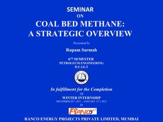 SEMINAR
                             ON

   COAL BED METHANE:
 A STRATEGIC OVERVIEW
                          Presented by

                    Rupam Sarmah
                      6TH SEMESTER
               PETROLEUM ENGINEERING
                      D.U.I.E.T




          In fulfillment for the Completion
                               Of
                 WINTER INTERNSHIP
             DECEMBER 26TH, 2011 – JANUARY 15TH, 2012
                               In



RANCO ENERGY PROJECTS PRIVATE LIMITED, MUMBAI
 