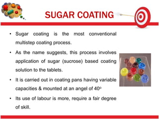 SUGAR COATING
• Sugar coating is the most conventional
  multistep coating process.

• As the name suggests, this process involves
  application of sugar (sucrose) based coating
  solution to the tablets.

• It is carried out in coating pans having variable
  capacities & mounted at an angel of 40o

• Its use of labour is more, require a fair degree
  of skill.
 