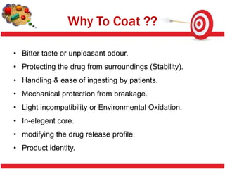Why To Coat ??

• Bitter taste or unpleasant odour.
• Protecting the drug from surroundings (Stability).
• Handling & ease of ingesting by patients.
• Mechanical protection from breakage.
• Light incompatibility or Environmental Oxidation.
• In-elegent core.
• modifying the drug release profile.
• Product identity.
 