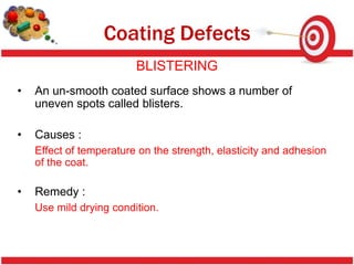 Coating Defects
                         BLISTERING
•   An un-smooth coated surface shows a number of
    uneven spots called blisters.

•   Causes :
    Effect of temperature on the strength, elasticity and adhesion
    of the coat.

•   Remedy :
    Use mild drying condition.
 